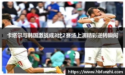 卡塔尔与韩国激战成3比2赛场上演精彩逆转瞬间